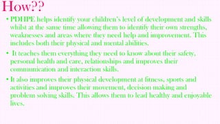 How??
• PDHPE helps identify your children’s level of development and skills
whilst at the same time allowing them to identify their own strengths,
weaknesses and areas where they need help and improvement. This
includes both their physical and mental abilities.
• It teaches them everything they need to know about their safety,
personal health and care, relationships and improves their
communication and interaction skills.
• It also improves their physical development at fitness, sports and
activities and improves their movement, decision making and
problem solving skills. This allows them to lead healthy and enjoyable
lives.

 