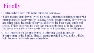 Finally
• It can also help them with issues outside of school……
• it also teaches them how to live in the world with others and how to deal with
circumstances in reality such as bullying, racism, discrimination, peer pressure
and other issues that could affect your children's life both at and outside of
school. This is important for their lives outside of school as in the current
society we live in these issues are increasing and becoming more widespread.
• It also teaches them the importance of balancing a healthy lifestyle
incorporating both a healthy diet and regular physical activity as this will also
help improve their achievements in school.

 