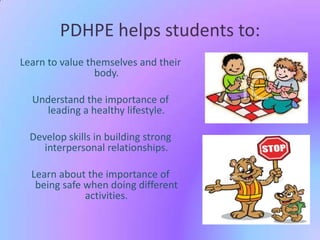 PDHPE helps students to:
Learn to value themselves and their
body.
Understand the importance of
leading a healthy lifestyle.

Develop skills in building strong
interpersonal relationships.
Learn about the importance of
being safe when doing different
activities.

 