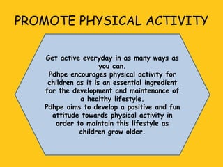 PROMOTE PHYSICAL ACTIVITY
Get active everyday in as many ways as
you can.
Pdhpe encourages physical activity for
children as it is an essential ingredient
for the development and maintenance of
a healthy lifestyle.
Pdhpe aims to develop a positive and fun
attitude towards physical activity in
order to maintain this lifestyle as
children grow older.

 