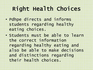 Right Health Choices
• Pdhpe directs and informs
students regarding healthy
eating choices.
• Students must be able to learn
the correct information
regarding healthy eating and
also be able to make decisions
and distinctions regarding
their health choices.

 