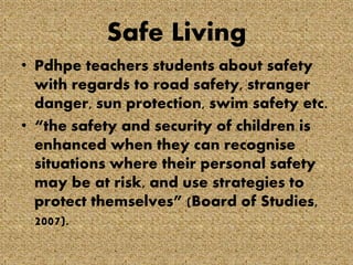 Safe Living
• Pdhpe teachers students about safety
with regards to road safety, stranger
danger, sun protection, swim safety etc.
• “the safety and security of children is
enhanced when they can recognise
situations where their personal safety
may be at risk, and use strategies to
protect themselves” (Board of Studies,
2007).

 