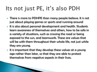 





There is more to PDHPE than many people believe. It is not
just about playing games or sports and running around
It is also about personal development and health. Students
learn awareness of themselves and others, how to be safe in
a variety of situations, such as crossing the road or being
exposed to the sun, and teamwork. These are values that
will be with them throughout their whole life, not just while
they are young.
It is important that they develop these values at a young
age rather than later, so that they are able to protect
themselves from negative aspects in their lives.

 