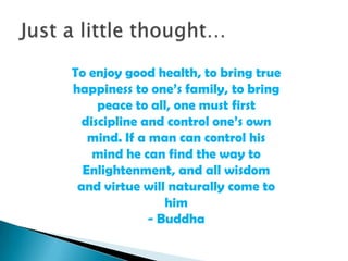 To enjoy good health, to bring true
happiness to one’s family, to bring
peace to all, one must first
discipline and control one’s own
mind. If a man can control his
mind he can find the way to
Enlightenment, and all wisdom
and virtue will naturally come to
him
- Buddha

 