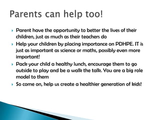 







Parent have the opportunity to better the lives of their
children, just as much as their teachers do
Help your children by placing importance on PDHPE. IT is
just as important as science or maths, possibly even more
important!
Pack your child a healthy lunch, encourage them to go
outside to play and be a walk the talk. You are a big role
model to them
So come on, help us create a healthier generation of kids!

 