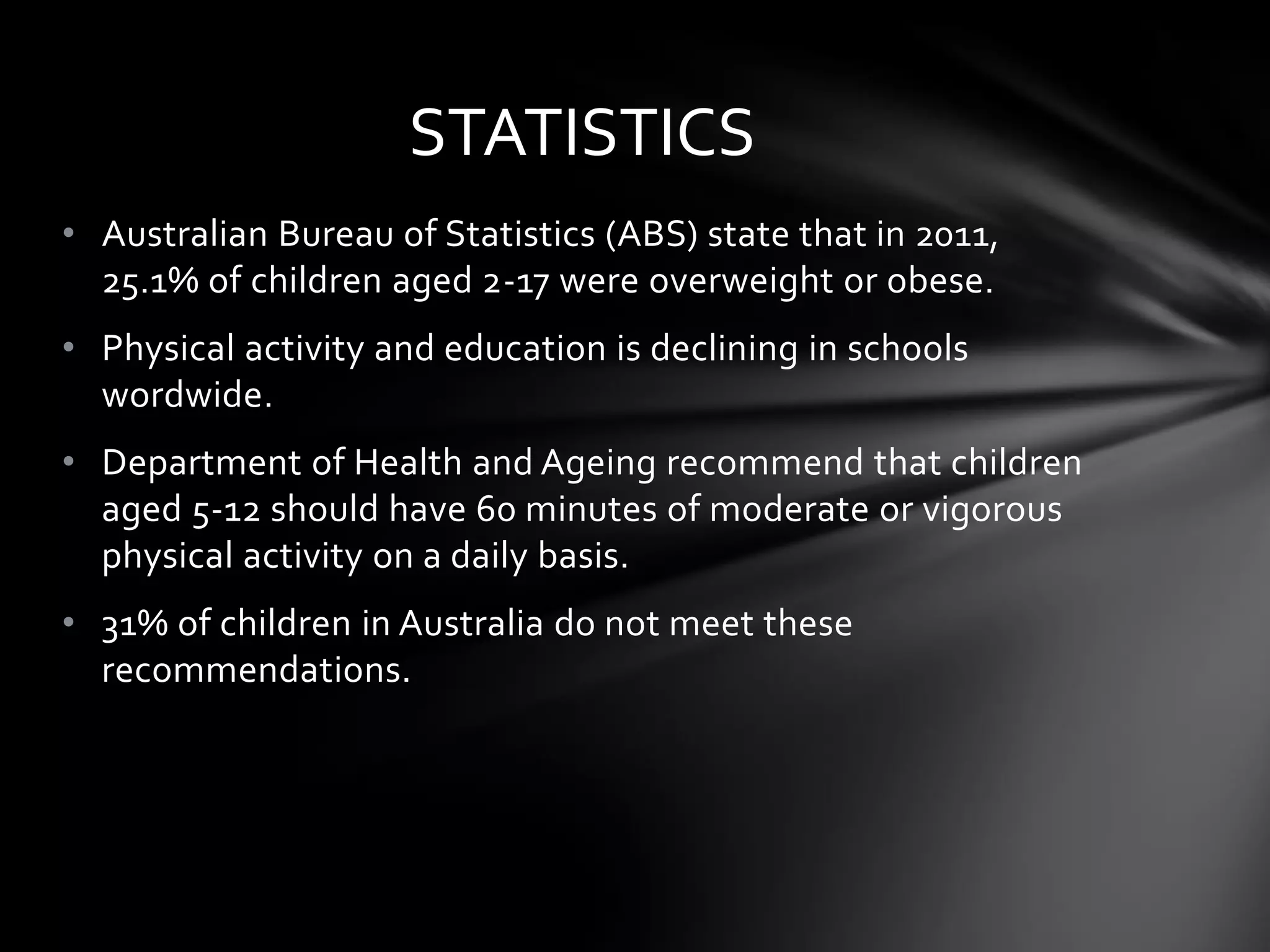 STATISTICS
• Australian Bureau of Statistics (ABS) state that in 2011,
25.1% of children aged 2-17 were overweight or obese.
• Physical activity and education is declining in schools
wordwide.
• Department of Health and Ageing recommend that children
aged 5-12 should have 60 minutes of moderate or vigorous
physical activity on a daily basis.
• 31% of children in Australia do not meet these
recommendations.

 