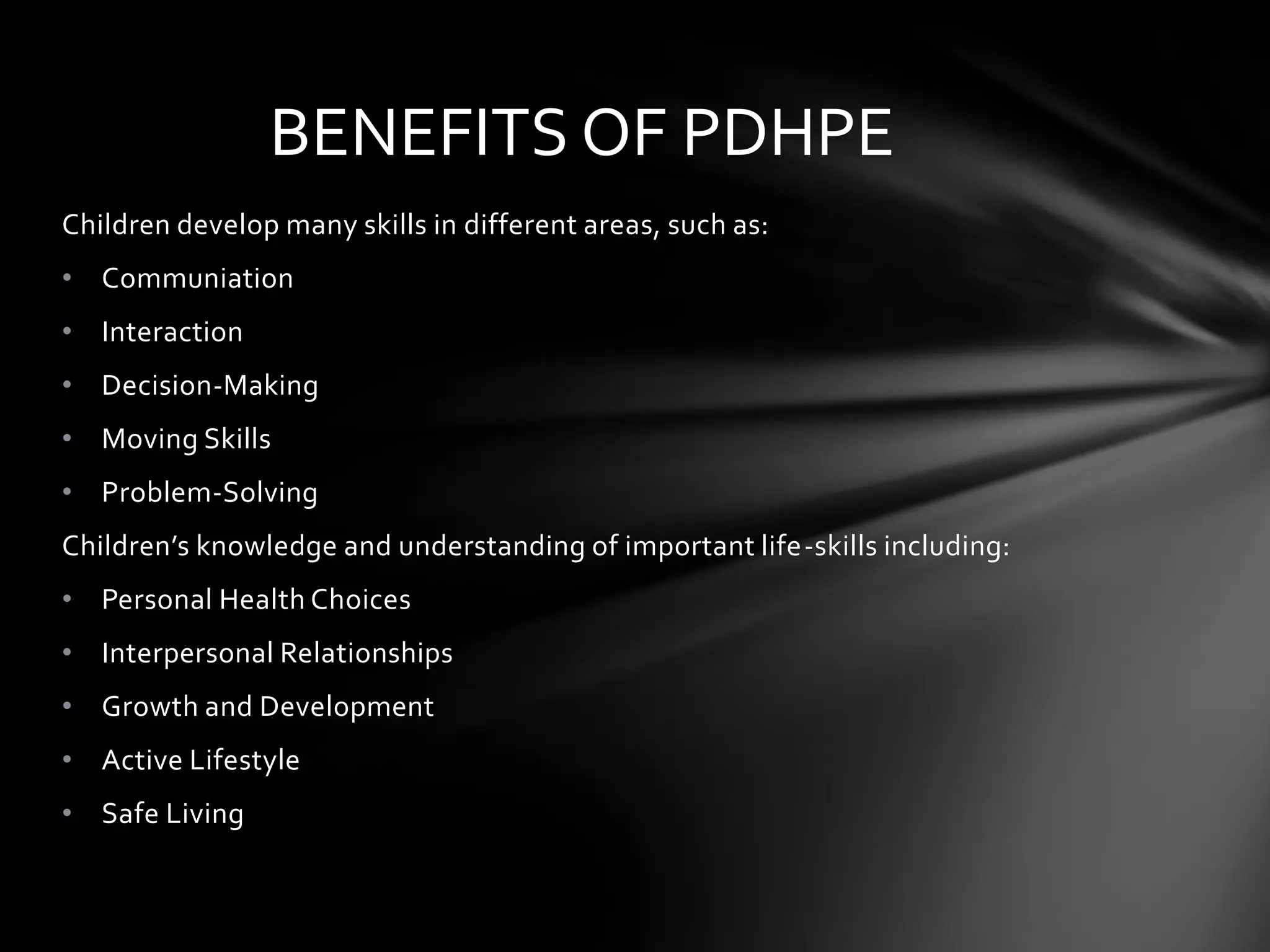 BENEFITS OF PDHPE
Children develop many skills in different areas, such as:
• Communiation
• Interaction
• Decision-Making
• Moving Skills
• Problem-Solving
Children’s knowledge and understanding of important life-skills including:
• Personal Health Choices
• Interpersonal Relationships
• Growth and Development
• Active Lifestyle
• Safe Living

 