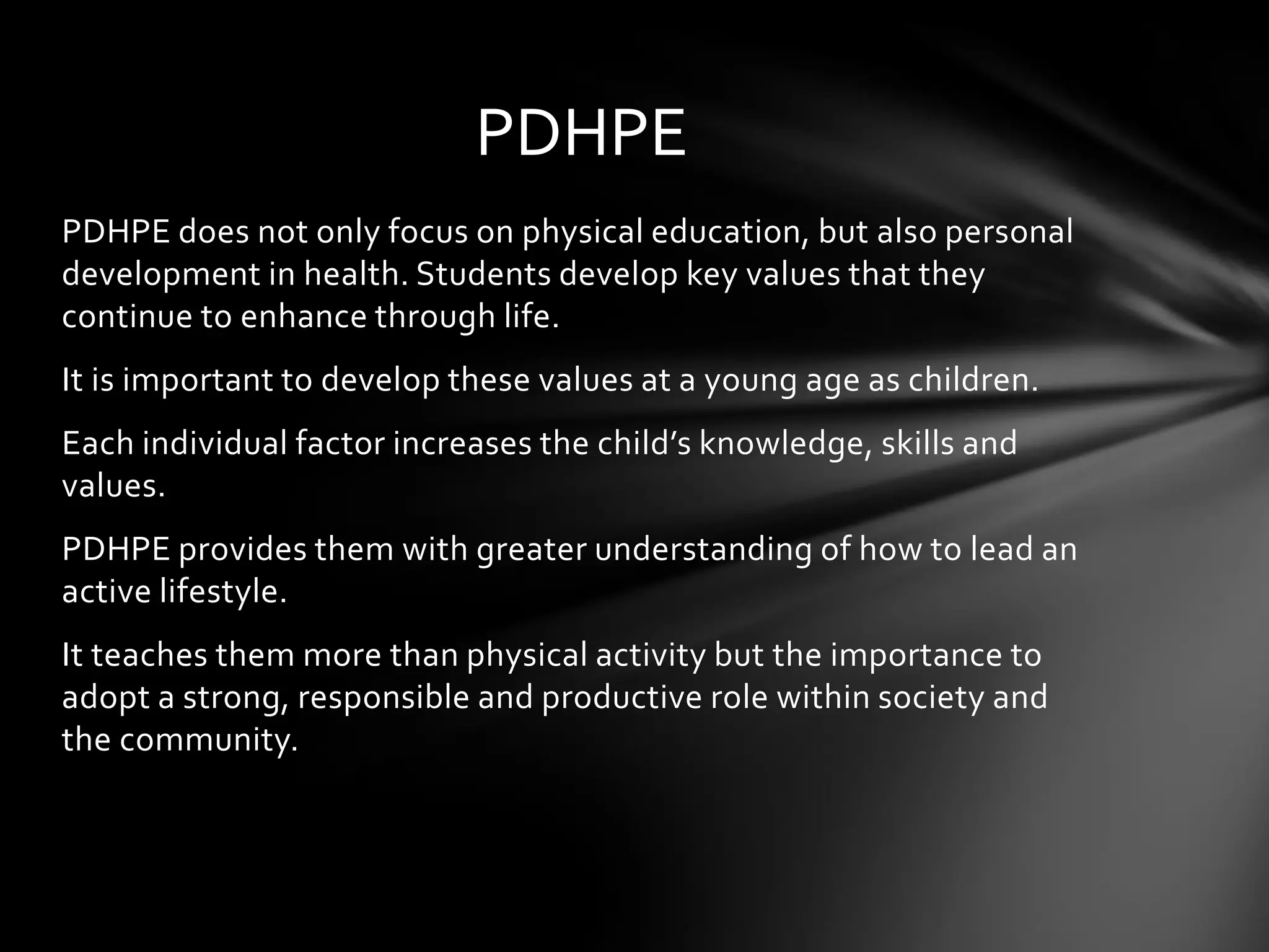 PDHPE
PDHPE does not only focus on physical education, but also personal
development in health. Students develop key values that they
continue to enhance through life.
It is important to develop these values at a young age as children.
Each individual factor increases the child’s knowledge, skills and
values.
PDHPE provides them with greater understanding of how to lead an
active lifestyle.
It teaches them more than physical activity but the importance to
adopt a strong, responsible and productive role within society and
the community.

 