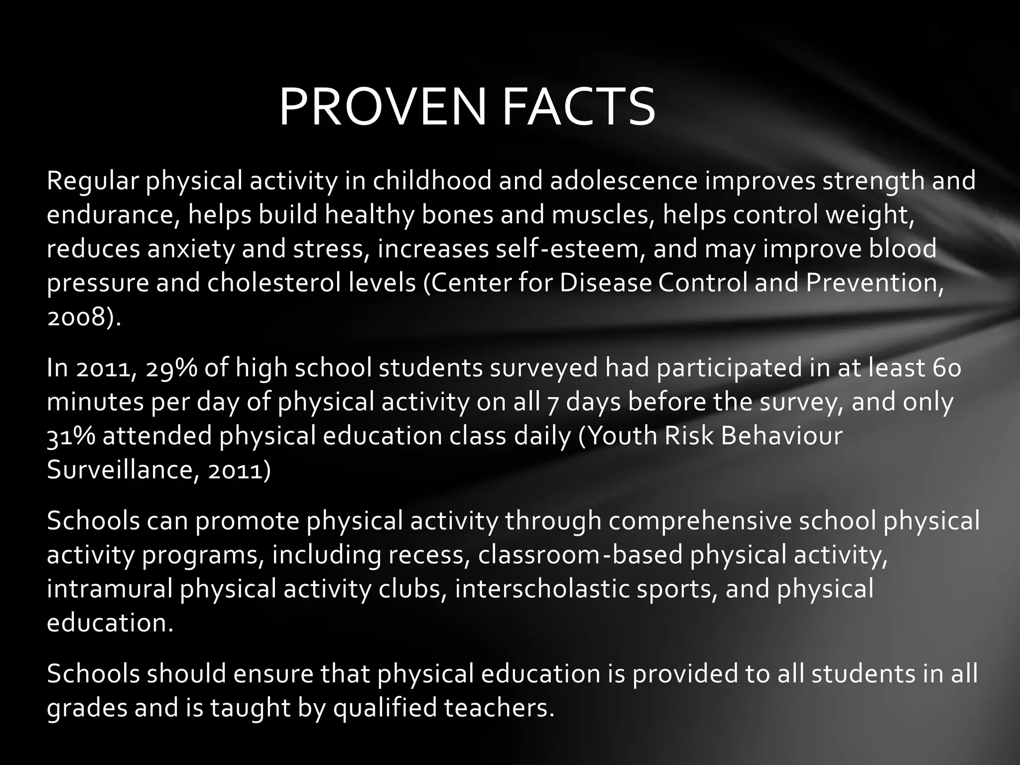 PROVEN FACTS
Regular physical activity in childhood and adolescence improves strength and
endurance, helps build healthy bones and muscles, helps control weight,
reduces anxiety and stress, increases self-esteem, and may improve blood
pressure and cholesterol levels (Center for Disease Control and Prevention,
2008).
In 2011, 29% of high school students surveyed had participated in at least 60
minutes per day of physical activity on all 7 days before the survey, and only
31% attended physical education class daily (Youth Risk Behaviour
Surveillance, 2011)
Schools can promote physical activity through comprehensive school physical
activity programs, including recess, classroom-based physical activity,
intramural physical activity clubs, interscholastic sports, and physical
education.
Schools should ensure that physical education is provided to all students in all
grades and is taught by qualified teachers.

 