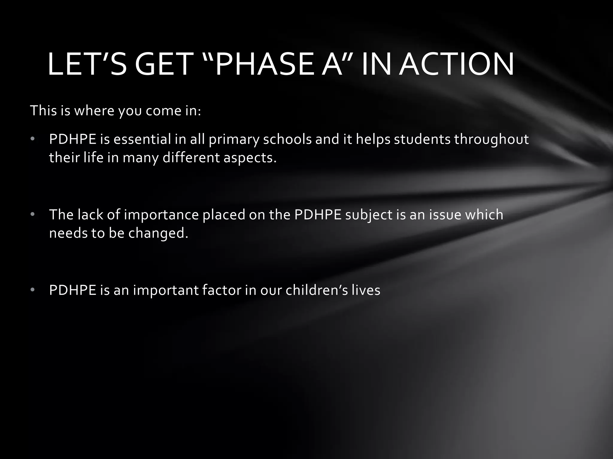 LET’S GET “PHASE A” IN ACTION
This is where you come in:

• PDHPE is essential in all primary schools and it helps students throughout
their life in many different aspects.

• The lack of importance placed on the PDHPE subject is an issue which
needs to be changed.

• PDHPE is an important factor in our children’s lives

 