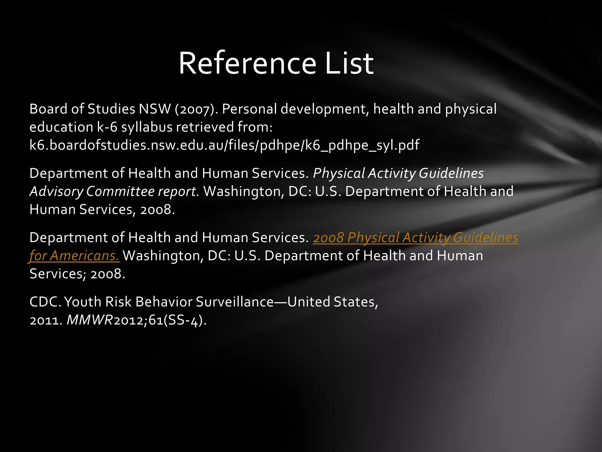 Reference List
Board of Studies NSW (2007). Personal development, health and physical
education k-6 syllabus retrieved from:
k6.boardofstudies.nsw.edu.au/files/pdhpe/k6_pdhpe_syl.pdf
Department of Health and Human Services. Physical Activity Guidelines
Advisory Committee report. Washington, DC: U.S. Department of Health and
Human Services, 2008.

Department of Health and Human Services. 2008 Physical Activity Guidelines
for Americans. Washington, DC: U.S. Department of Health and Human
Services; 2008.
CDC. Youth Risk Behavior Surveillance—United States,
2011. MMWR2012;61(SS-4).

 