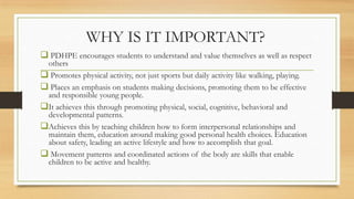 WHY IS IT IMPORTANT?
 PDHPE encourages students to understand and value themselves as well as respect
others
 Promotes physical activity, not just sports but daily activity like walking, playing.
 Places an emphasis on students making decisions, promoting them to be effective
and responsible young people.
It achieves this through promoting physical, social, cognitive, behavioral and
developmental patterns.
Achieves this by teaching children how to form interpersonal relationships and
maintain them, education around making good personal health choices. Education
about safety, leading an active lifestyle and how to accomplish that goal.
 Movement patterns and coordinated actions of the body are skills that enable
children to be active and healthy.
 