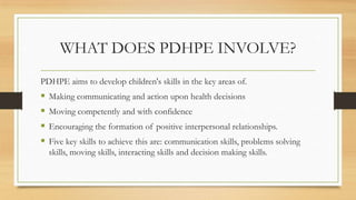 WHAT DOES PDHPE INVOLVE?
PDHPE aims to develop children's skills in the key areas of.
 Making communicating and action upon health decisions
 Moving competently and with confidence
 Encouraging the formation of positive interpersonal relationships.
 Five key skills to achieve this are: communication skills, problems solving
skills, moving skills, interacting skills and decision making skills.
 