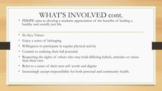 WHAT’S INVOLVED cont.
• PDHPE aims to develop a students appreciation of the benefits of leading a
healthy and socially just life.
• Six Key Values:
• Enjoy a sense of belonging
• Willingness to participate in regular physical activity
• Commit to realizing their full potential
• Respecting the rights of others who may hold differing beliefs, attitudes or values
than their own
• Refer to a sense of their own self worth and dignity
• Increasingly accept responsibility for both personal and community health.
 