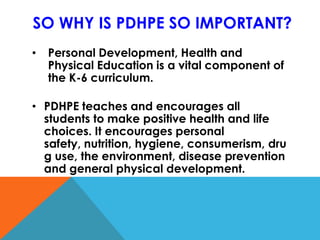 SO WHY IS PDHPE SO IMPORTANT?
• Personal Development, Health and
Physical Education is a vital component of
the K-6 curriculum.
• PDHPE teaches and encourages all
students to make positive health and life
choices. It encourages personal
safety, nutrition, hygiene, consumerism, dru
g use, the environment, disease prevention
and general physical development.
 