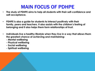 • The study of PDHPE aims to help all students with their self-confidence and
self-acceptance.
• PDHPE is also a guide for students to interact positively with their
family, peers and teachers. It also assists with the children’s feeling of
belonging and it also helps them form relationships of trust.
• Individuals live a healthy lifestyle when they live in a way that allows them
the greatest chance of achieving and maintaining-
- Mental wellbeing
- Physical wellbeing
- Social wellbeing
- Spiritual wellbeing
MAIN FOCUS OF PDHPE
 
