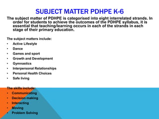 SUBJECT MATTER PDHPE K-6
The subject matter of PDHPE is categorised into eight interrelated strands. In
order for students to achieve the outcomes of the PDHPE syllabus, it is
essential that teaching/learning occurs in each of the strands in each
stage of their primary education.
The subject matters include:
• Active Lifestyle
• Dance
• Games and sport
• Growth and Development
• Gymnastics
• Interpersonal Relationships
• Personal Health Choices
• Safe living
The skills include:
• Communicating
• Decision making
• Interacting
• Moving
• Problem Solving
 
