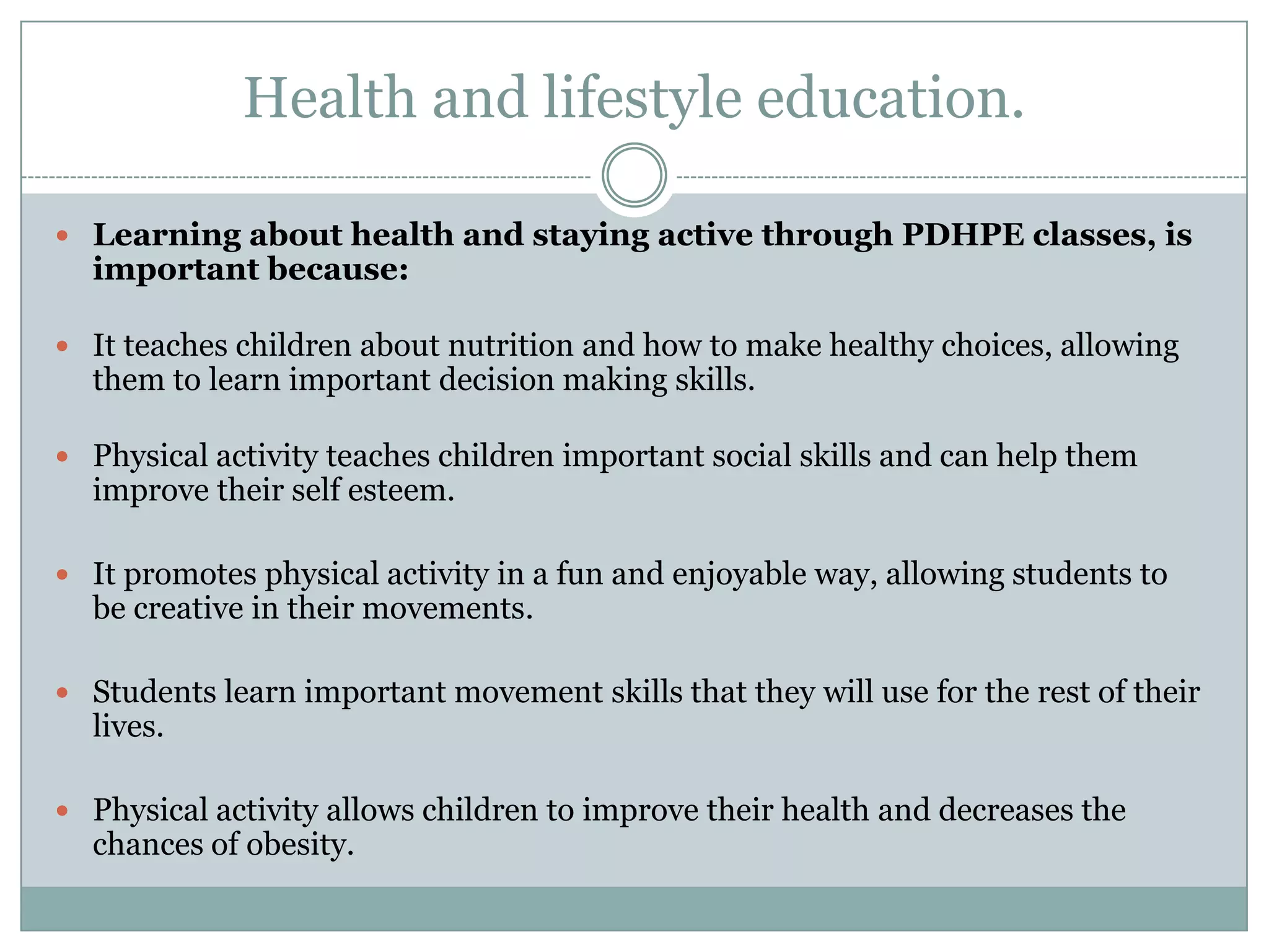 Health and lifestyle education.
 Learning about health and staying active through PDHPE classes, is
important because:
 It teaches children about nutrition and how to make healthy choices, allowing
them to learn important decision making skills.
 Physical activity teaches children important social skills and can help them
improve their self esteem.
 It promotes physical activity in a fun and enjoyable way, allowing students to
be creative in their movements.
 Students learn important movement skills that they will use for the rest of their
lives.
 Physical activity allows children to improve their health and decreases the
chances of obesity.
 