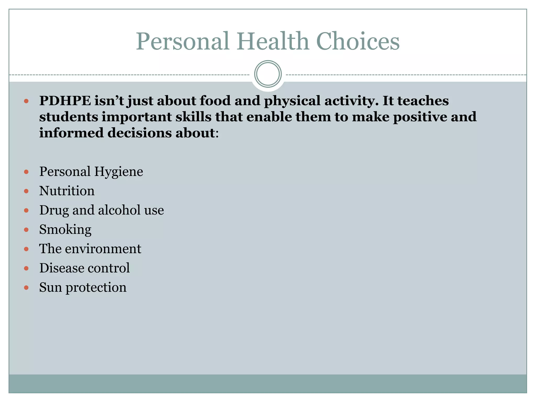 Personal Health Choices
 PDHPE isn’t just about food and physical activity. It teaches
students important skills that enable them to make positive and
informed decisions about:
 Personal Hygiene
 Nutrition
 Drug and alcohol use
 Smoking
 The environment
 Disease control
 Sun protection
 