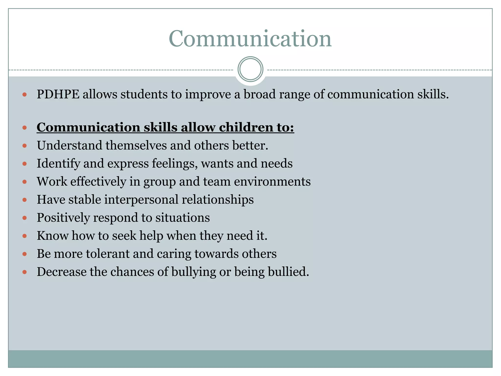 Communication
 PDHPE allows students to improve a broad range of communication skills.
 Communication skills allow children to:
 Understand themselves and others better.
 Identify and express feelings, wants and needs
 Work effectively in group and team environments
 Have stable interpersonal relationships
 Positively respond to situations
 Know how to seek help when they need it.
 Be more tolerant and caring towards others
 Decrease the chances of bullying or being bullied.
 