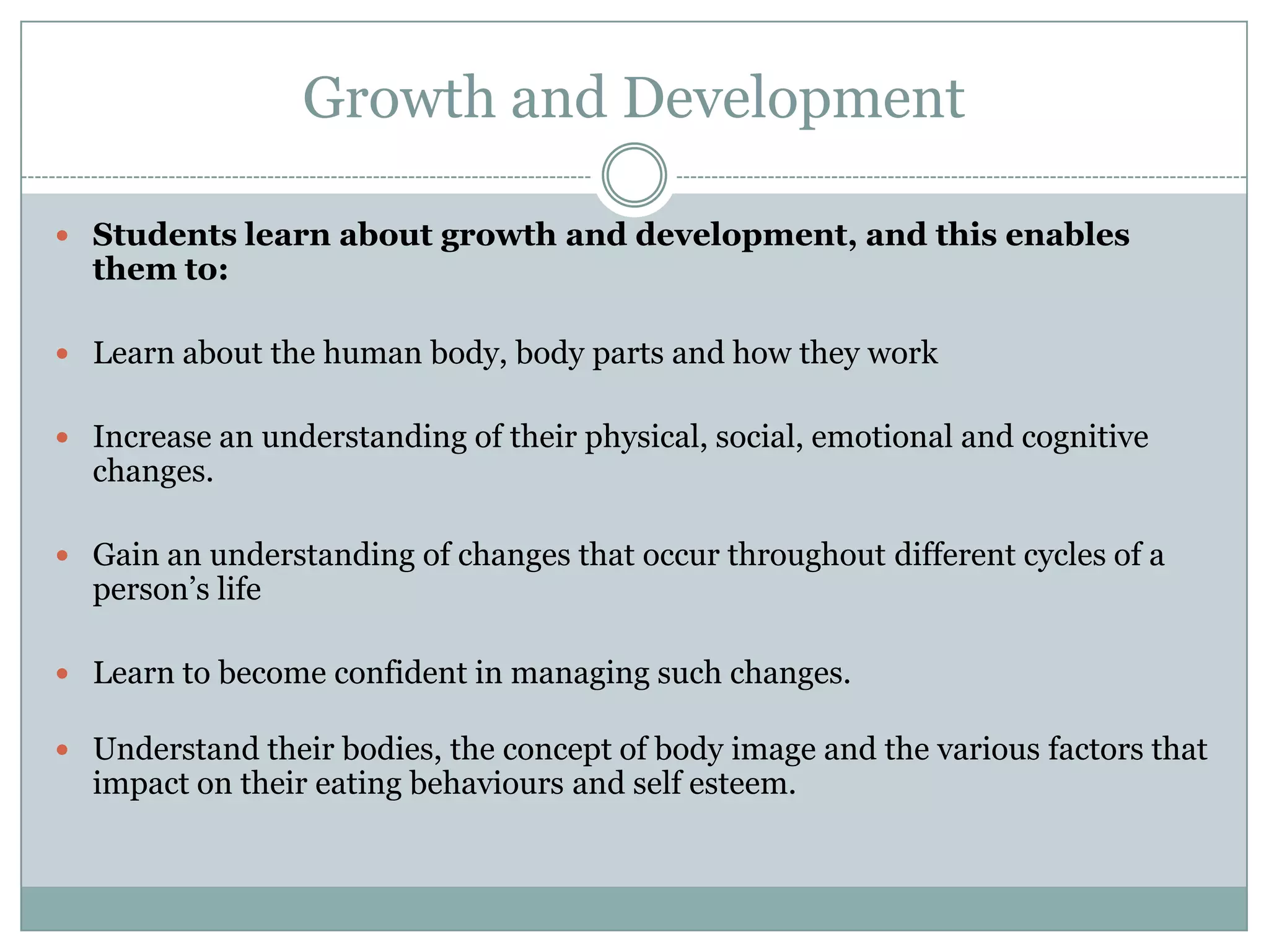 Growth and Development
 Students learn about growth and development, and this enables
them to:
 Learn about the human body, body parts and how they work
 Increase an understanding of their physical, social, emotional and cognitive
changes.
 Gain an understanding of changes that occur throughout different cycles of a
person’s life
 Learn to become confident in managing such changes.
 Understand their bodies, the concept of body image and the various factors that
impact on their eating behaviours and self esteem.
 