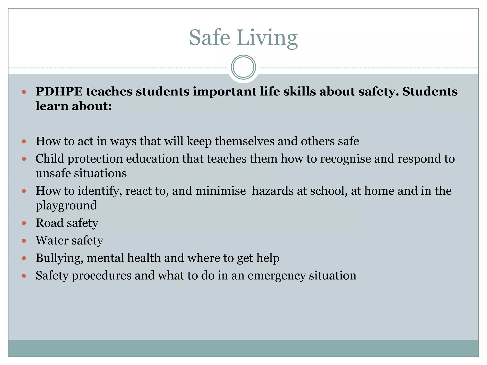Safe Living
 PDHPE teaches students important life skills about safety. Students
learn about:
 How to act in ways that will keep themselves and others safe
 Child protection education that teaches them how to recognise and respond to
unsafe situations
 How to identify, react to, and minimise hazards at school, at home and in the
playground
 Road safety
 Water safety
 Bullying, mental health and where to get help
 Safety procedures and what to do in an emergency situation
 