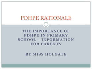 THE IMPORTANCE OF
PDHPE IN PRIMARY
SCHOOL – INFORMATION
FOR PARENTS
BY MISS HOLGATE
PDHPE RATIONALE
 