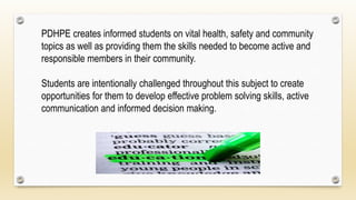 PDHPE creates informed students on vital health, safety and community
topics as well as providing them the skills needed to become active and
responsible members in their community.
Students are intentionally challenged throughout this subject to create
opportunities for them to develop effective problem solving skills, active
communication and informed decision making.
 