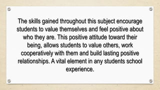 The skills gained throughout this subject encourage
students to value themselves and feel positive about
who they are. This positive attitude toward their
being, allows students to value others, work
cooperatively with them and build lasting positive
relationships. A vital element in any students school
experience.
 