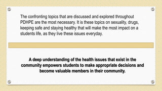 The confronting topics that are discussed and explored throughout
PDHPE are the most necessary. It is these topics on sexuality, drugs,
keeping safe and staying healthy that will make the most impact on a
students life, as they live these issues everyday.
A deep understanding of the health issues that exist in the
community empowers students to make appropriate decisions and
become valuable members in their community.
 