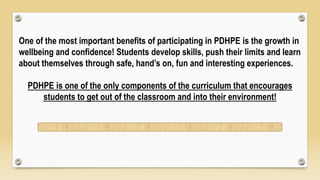 One of the most important benefits of participating in PDHPE is the growth in
wellbeing and confidence! Students develop skills, push their limits and learn
about themselves through safe, hand’s on, fun and interesting experiences.
PDHPE is one of the only components of the curriculum that encourages
students to get out of the classroom and into their environment!
 