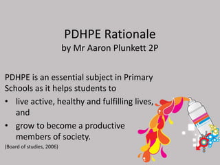 PDHPE Rationale
by Mr Aaron Plunkett 2P
PDHPE is an essential subject in Primary
Schools as it helps students to
• live active, healthy and fulfilling lives,
and
• grow to become a productive
members of society.
(Board of studies, 2006)
 