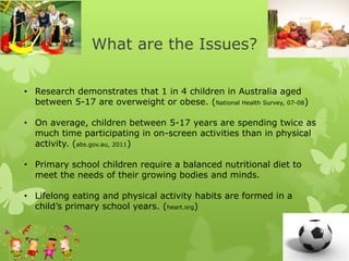 What are the Issues?
• Research demonstrates that 1 in 4 children in Australia aged
between 5-17 are overweight or obese. (National Health Survey, 07-08)
• On average, children between 5-17 years are spending twice as
much time participating in on-screen activities than in physical
activity. (abs.gov.au, 2011)
• Primary school children require a balanced nutritional diet to
meet the needs of their growing bodies and minds.
• Lifelong eating and physical activity habits are formed in a
child’s primary school years. (heart.org)
 