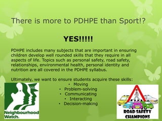There is more to PDHPE than Sport!?
YES!!!!!
PDHPE includes many subjects that are important in ensuring
children develop well rounded skills that they require in all
aspects of life. Topics such as personal safety, road safety,
relationships, environmental health, personal identity and
nutrition are all covered in the PDHPE syllabus.
Ultimately, we want to ensure students acquire these skills:
• Moving
• Problem-solving
• Communicating
• Interacting
• Decision-making
 