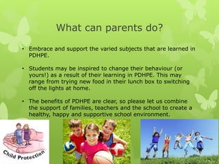 What can parents do?
• Embrace and support the varied subjects that are learned in
PDHPE.
• Students may be inspired to change their behaviour (or
yours!) as a result of their learning in PDHPE. This may
range from trying new food in their lunch box to switching
off the lights at home.
• The benefits of PDHPE are clear, so please let us combine
the support of families, teachers and the school to create a
healthy, happy and supportive school environment.
 