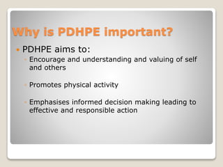 Why is PDHPE important?
 PDHPE aims to:
◦ Encourage and understanding and valuing of self
and others
◦ Promotes physical activity
◦ Emphasises informed decision making leading to
effective and responsible action
 