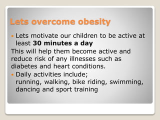 Lets overcome obesity
 Lets motivate our children to be active at
least 30 minutes a day
This will help them become active and
reduce risk of any illnesses such as
diabetes and heart conditions.
 Daily activities include;
running, walking, bike riding, swimming,
dancing and sport training
 