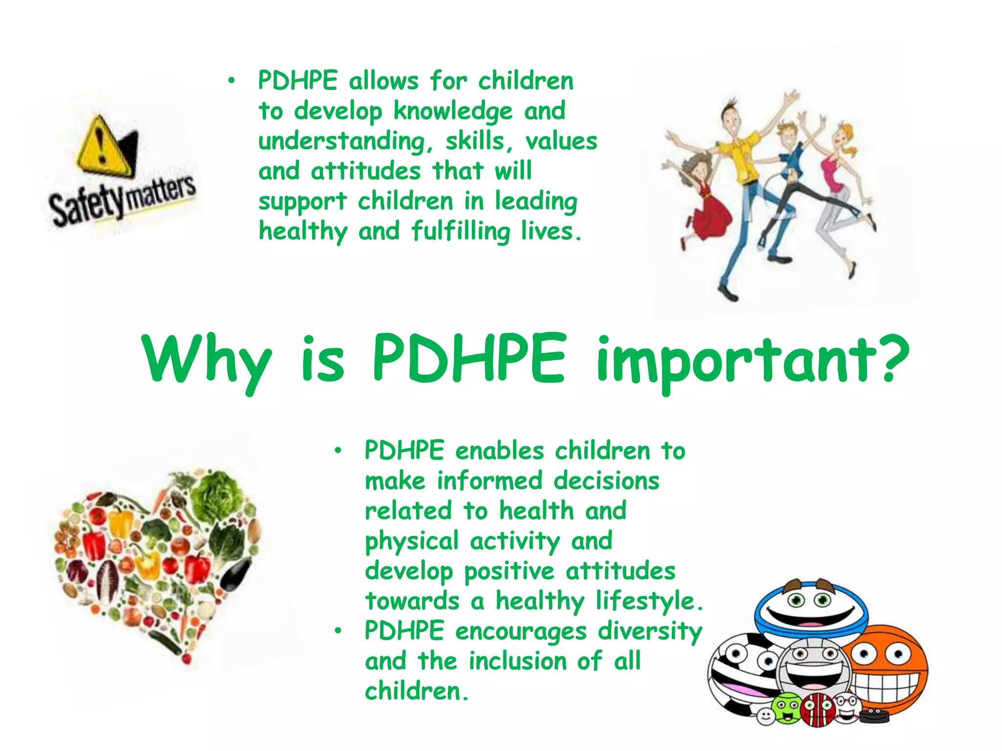 Why is PDHPE important?
• PDHPE allows for children
to develop knowledge and
understanding, skills, values
and attitudes that will
support children in leading
healthy and fulfilling lives.
• PDHPE enables children to
make informed decisions
related to health and
physical activity and
develop positive attitudes
towards a healthy lifestyle.
• PDHPE encourages diversity
and the inclusion of all
children.
 