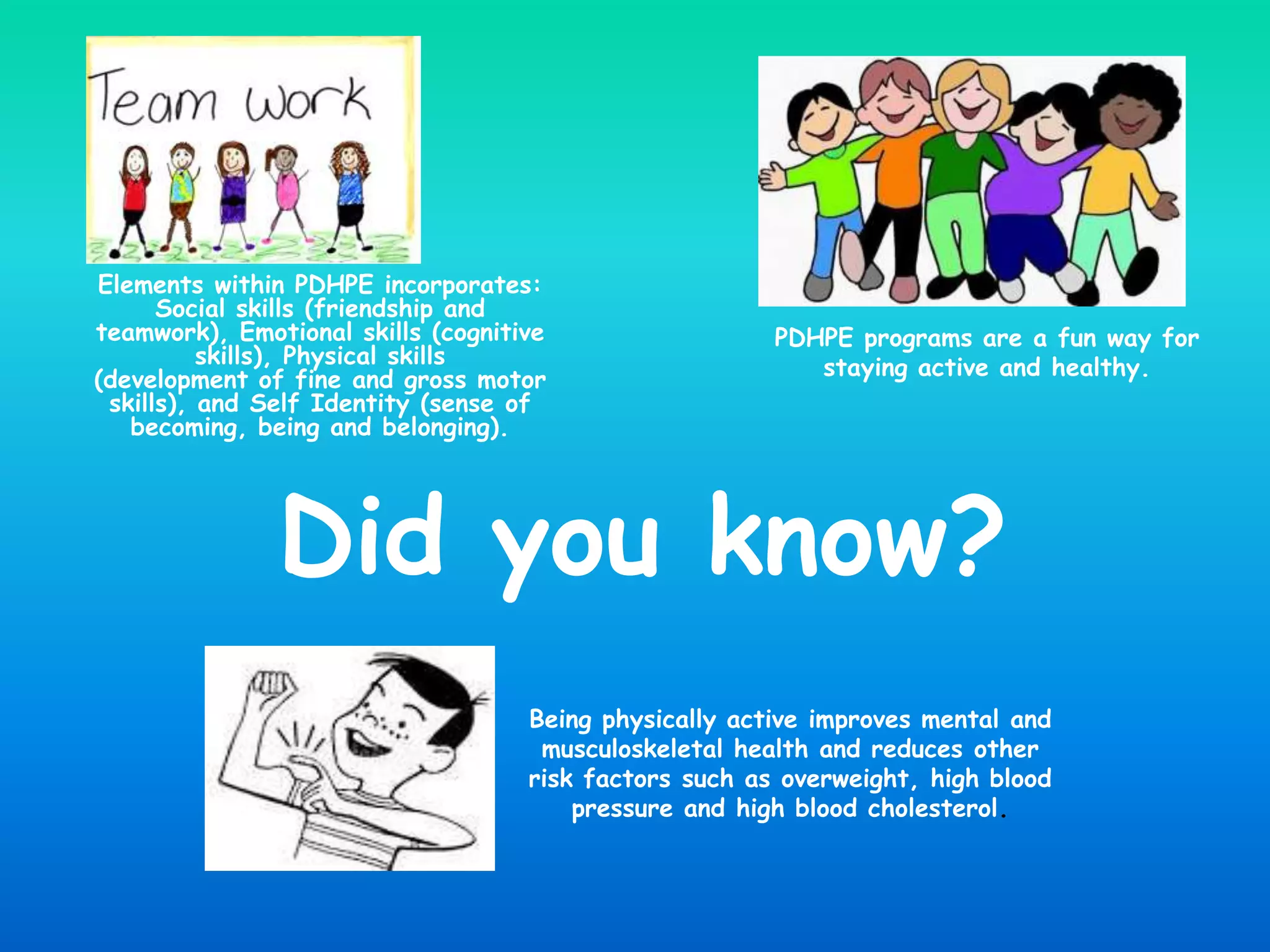 Elements within PDHPE incorporates:
Social skills (friendship and
teamwork), Emotional skills (cognitive
skills), Physical skills
(development of fine and gross motor
skills), and Self Identity (sense of
becoming, being and belonging).
PDHPE programs are a fun way for
staying active and healthy.
Being physically active improves mental and
musculoskeletal health and reduces other
risk factors such as overweight, high blood
pressure and high blood cholesterol.
Did you know?
 