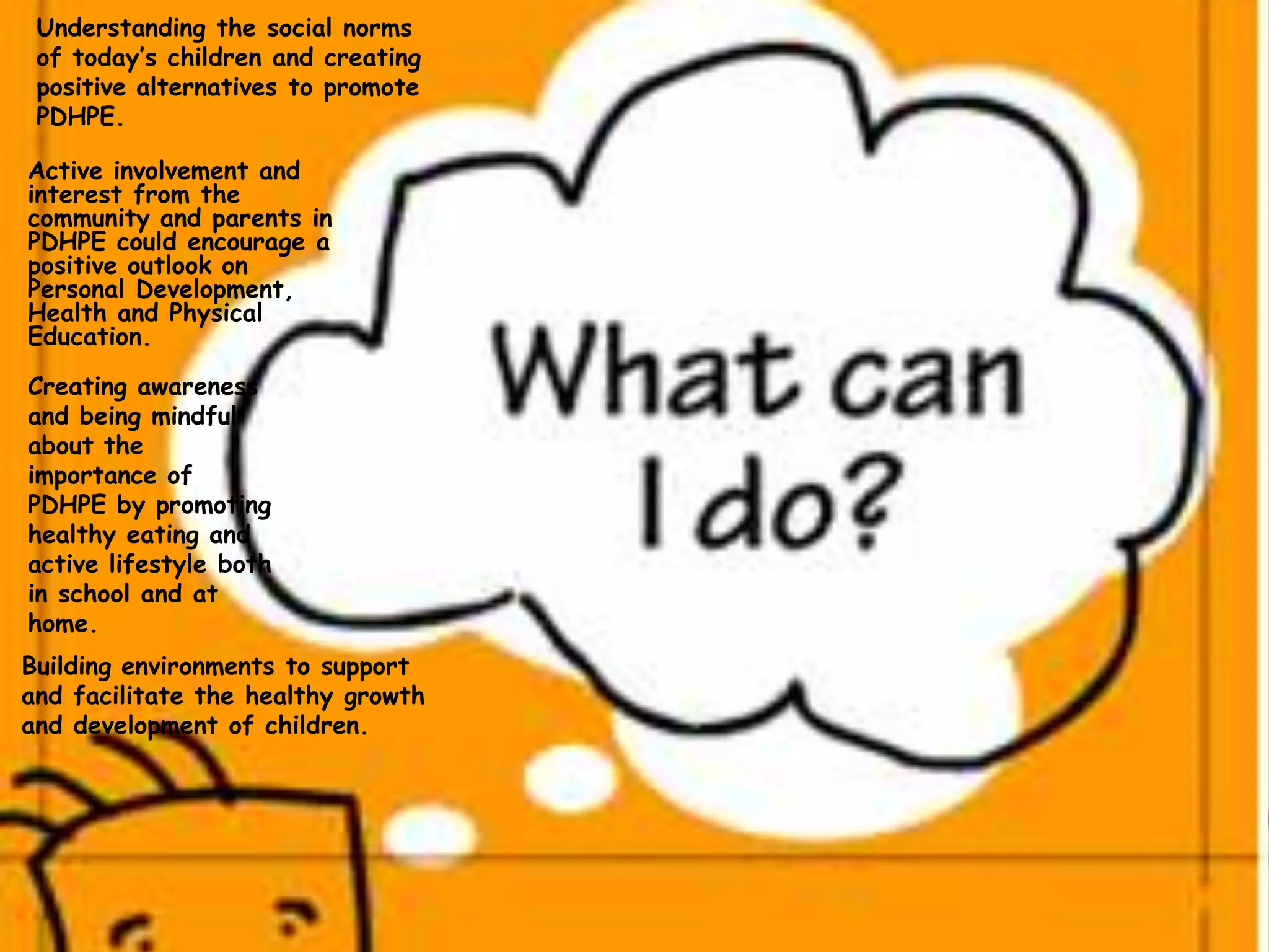 Active involvement and
interest from the
community and parents in
PDHPE could encourage a
positive outlook on
Personal Development,
Health and Physical
Education.
Understanding the social norms
of today’s children and creating
positive alternatives to promote
PDHPE.
Building environments to support
and facilitate the healthy growth
and development of children.
Creating awareness
and being mindful
about the
importance of
PDHPE by promoting
healthy eating and
active lifestyle both
in school and at
home.
 