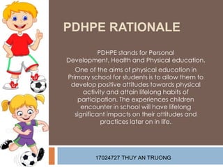 PDHPE RATIONALE
PDHPE stands for Personal
Development, Health and Physical education.
One of the aims of physical education in
Primary school for students is to allow them to
develop positive attitudes towards physical
activity and attain lifelong habits of
participation. The experiences children
encounter in school will have lifelong
significant impacts on their attitudes and
practices later on in life.
17024727 THUY AN TRUONG
 
