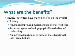What are the benefits?
 Physical activities have many benefits on the overall
wellbeing:
 Having an improved physical and emotional wellbeing
 To ensure a person develops physically to the best of
their ability
 An increased likelihood to carry on these habits well
into their adult life
 