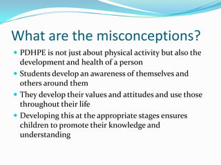 What are the misconceptions?
 PDHPE is not just about physical activity but also the
development and health of a person
 Students develop an awareness of themselves and
others around them
 They develop their values and attitudes and use those
throughout their life
 Developing this at the appropriate stages ensures
children to promote their knowledge and
understanding
 