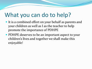 What you can do to help?
 It is a combined effort on your behalf as parents and
your children as well as I as the teacher to help
promote the importance of PDHPE
 PDHPE deserves to be an important aspect to your
children’s lives and together we shall make this
enjoyable!
 