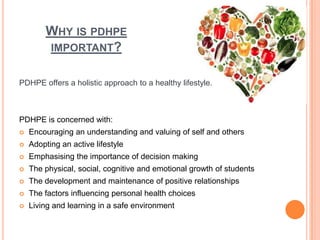 WHY IS PDHPE
IMPORTANT?
PDHPE offers a holistic approach to a healthy lifestyle.
PDHPE is concerned with:
 Encouraging an understanding and valuing of self and others
 Adopting an active lifestyle
 Emphasising the importance of decision making
 The physical, social, cognitive and emotional growth of students
 The development and maintenance of positive relationships
 The factors influencing personal health choices
 Living and learning in a safe environment
 