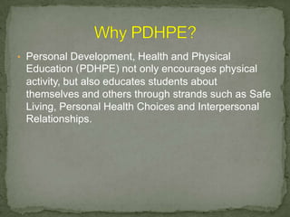• Personal Development, Health and Physical
Education (PDHPE) not only encourages physical
activity, but also educates students about
themselves and others through strands such as Safe
Living, Personal Health Choices and Interpersonal
Relationships.
 