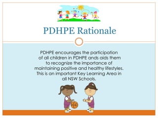 PDHPE Rationale
PDHPE encourages the participation
of all children in PDHPE ands aids them
to recognize the importance of
maintaining positive and healthy lifestyles.
This is an important Key Learning Area in
all NSW Schools.
 