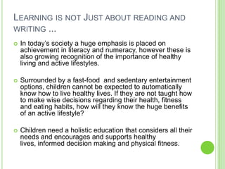 LEARNING IS NOT JUST ABOUT READING AND
WRITING ...
 In today‟s society a huge emphasis is placed on
achievement in literacy and numeracy, however these is
also growing recognition of the importance of healthy
living and active lifestyles.
 Surrounded by a fast-food and sedentary entertainment
options, children cannot be expected to automatically
know how to live healthy lives. If they are not taught how
to make wise decisions regarding their health, fitness
and eating habits, how will they know the huge benefits
of an active lifestyle?
 Children need a holistic education that considers all their
needs and encourages and supports healthy
lives, informed decision making and physical fitness.
 