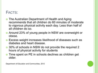 FACTS:
 The Australian Department of Health and Aging
recommends that all children do 60 minutes of moderate
to vigorous physical activity each day. Less than half of
all children do so.
 Around 23% of young people in NSW are overweight or
obese.
 Excess weight increases likelihood of diseases such as
diabetes and heart disease.
 30% of schools in NSW do not provide the required 2
hours of physical activity for students
 Time spent on PE in schools declines as children get
older.
Department of Education and Communities, 2012
 