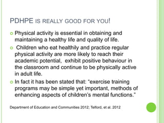 PDHPE IS REALLY GOOD FOR YOU!
 Physical activity is essential in obtaining and
maintaining a healthy life and quality of life.
 Children who eat healthily and practice regular
physical activity are more likely to reach their
academic potential, exhibit positive behaviour in
the classroom and continue to be physically active
in adult life.
 In fact it has been stated that: “exercise training
programs may be simple yet important, methods of
enhancing aspects of children‟s mental functions.”
Department of Education and Communities 2012; Telford, et al. 2012
 
